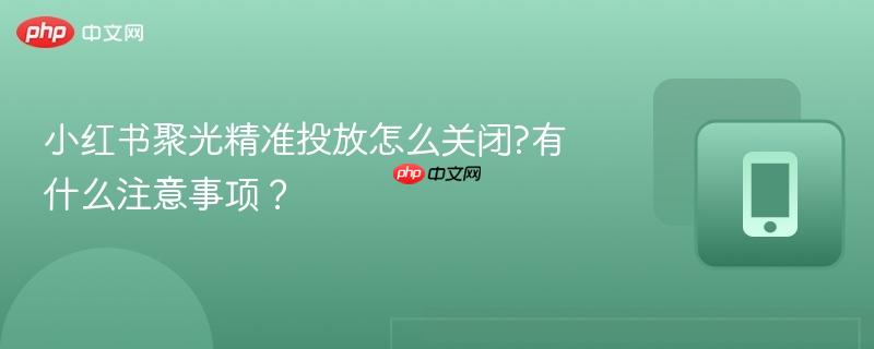 小红书聚光精准投放怎么关闭?有什么注意事项?