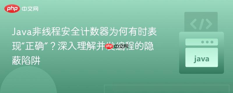 Java非线程安全计数器为何有时表现“正确”?深入理解并发编程的隐蔽陷阱