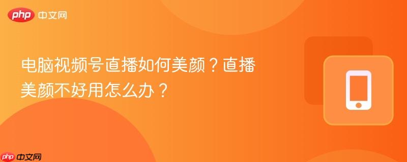 电脑视频号直播如何美颜?直播美颜不好用怎么办?