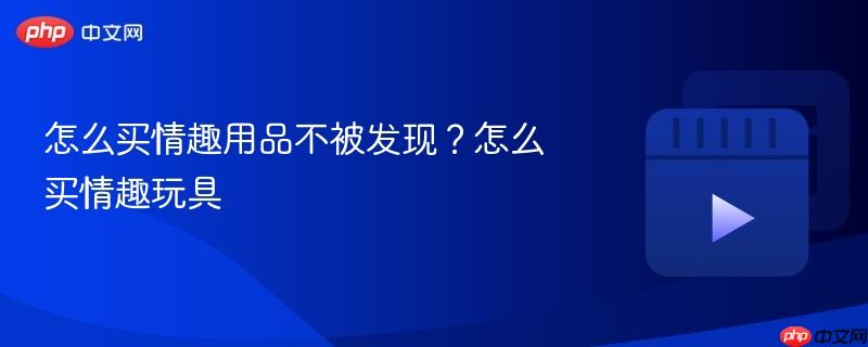 怎么买情趣用品不被发现?怎么买情趣玩具