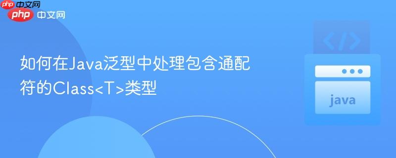 如何在Java泛型中处理包含通配符的Class类型