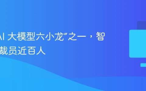“国产 AI 大模型六小龙”之一，智谱被曝裁员近百人