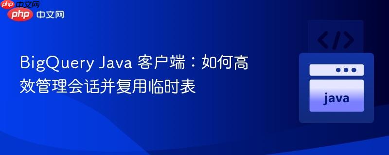 BigQuery Java 客户端:如何高效管理会话并复用临时表