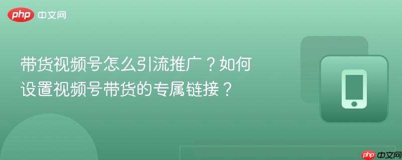 带货视频号怎么引流推广?如何设置视频号带货的专属链接?