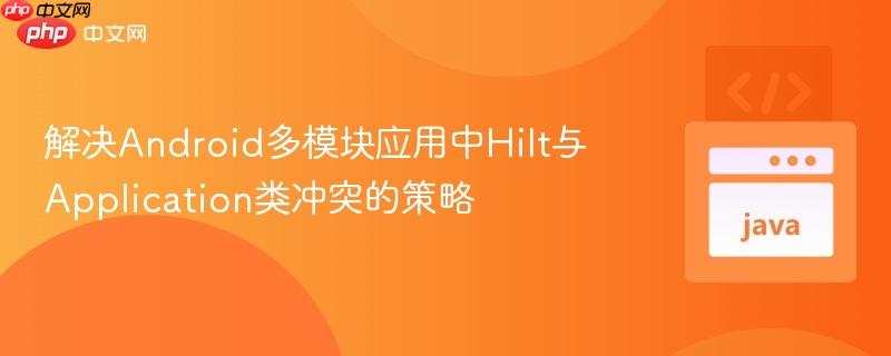 解决Android多模块应用中Hilt与Application类冲突的策略