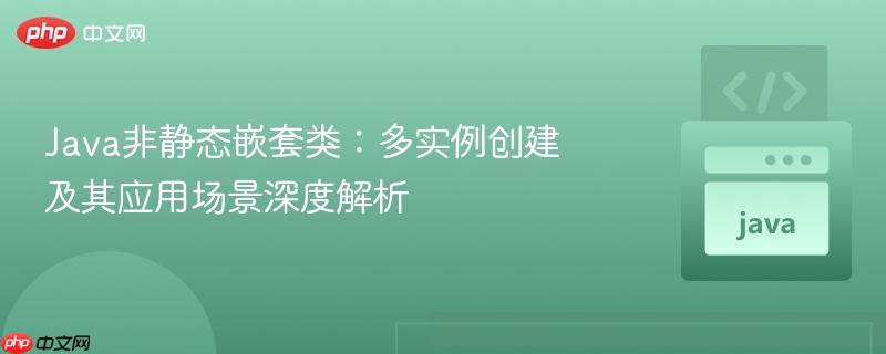 Java非静态嵌套类:多实例创建及其应用场景深度解析