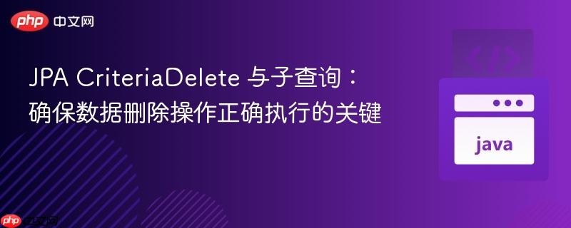 JPA CriteriaDelete 与子查询:确保数据删除操作正确执行的关键
