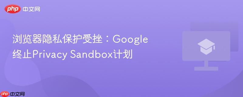 浏览器隐私保护受挫:Google终止Privacy Sandbox计划