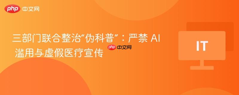 三部门联合整治“伪科普”:严禁 ai 滥用与虚假医疗宣传