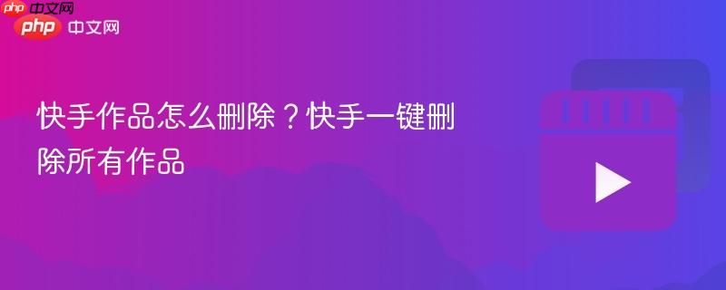 快手作品怎么删除?快手一键删除所有作品