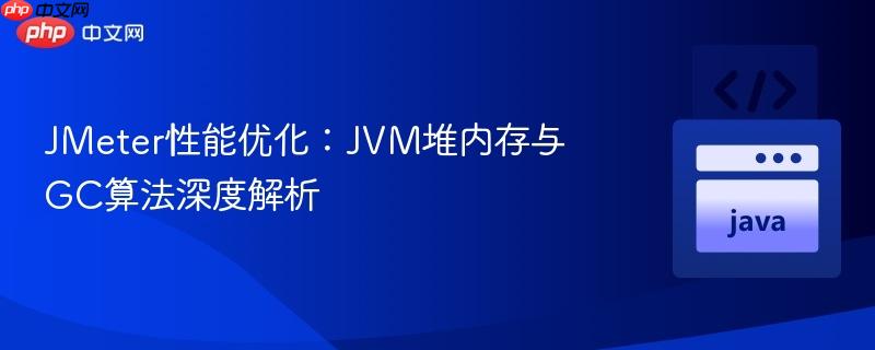 JMeter性能优化:JVM堆内存与GC算法深度解析