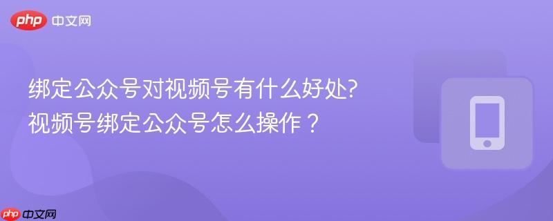 绑定公众号对视频号有什么好处?视频号绑定公众号怎么操作?