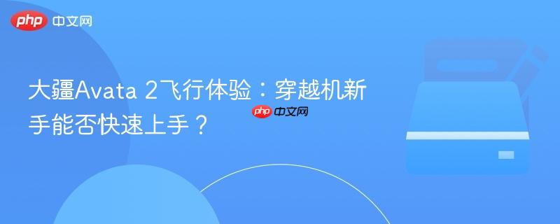 大疆avata 2飞行体验:穿越机新手能否快速上手?