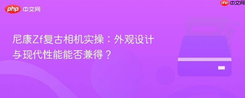 尼康Zf复古相机实操:外观设计与现代性能能否兼得?