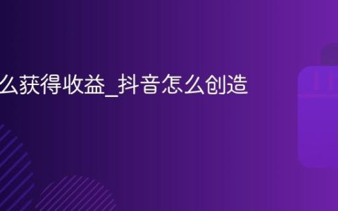 抖音怎么获得收益_抖音怎么创造利润