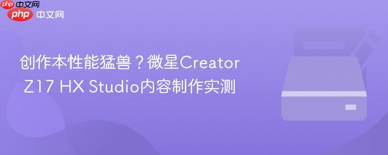 创作本性能猛兽?微星Creator Z17 HX Studio内容制作实测