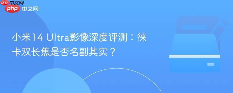 小米14 Ultra影像深度评测：徕卡双长焦是否名副其实？