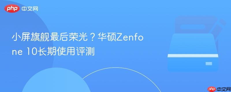 小屏旗舰最后荣光?华硕Zenfone 10长期使用评测