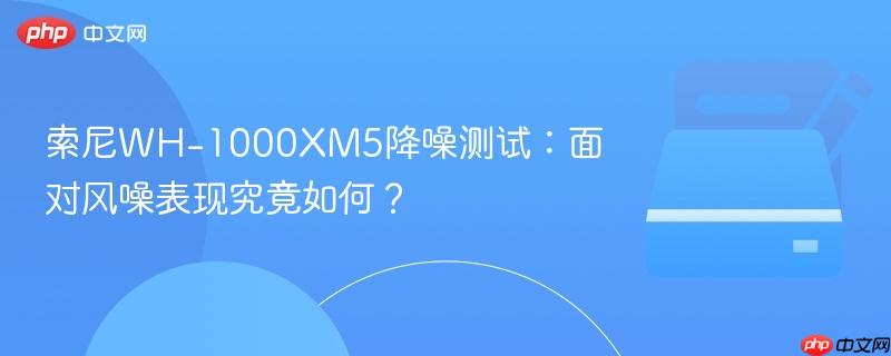 索尼WH-1000XM5降噪测试:面对风噪表现究竟如何?