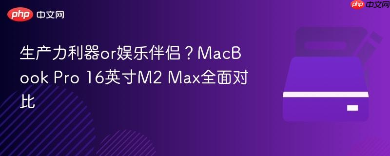 生产力利器or娱乐伴侣?MacBook Pro 16英寸M2 Max全面对比