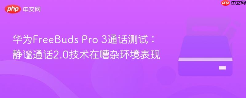 华为FreeBuds Pro 3通话测试:静谧通话2.0技术在嘈杂环境表现