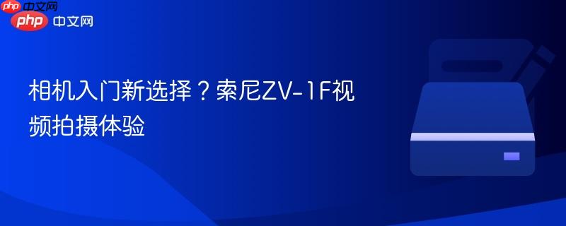 相机入门新选择?索尼ZV-1F视频拍摄体验