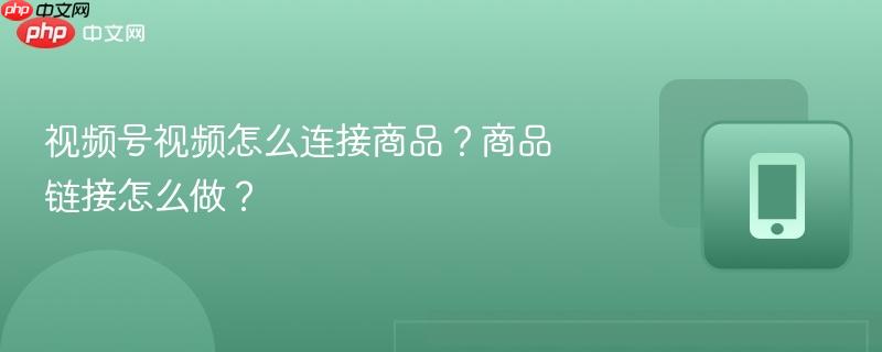 视频号视频怎么连接商品?商品链接怎么做?