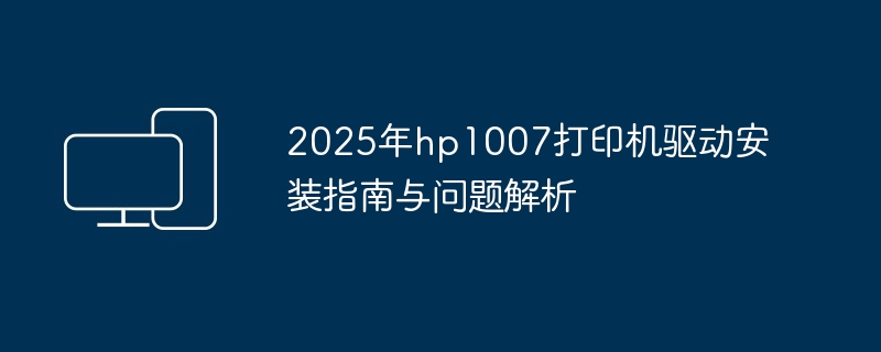 2025年hp1007打印机驱动安装指南与问题解析