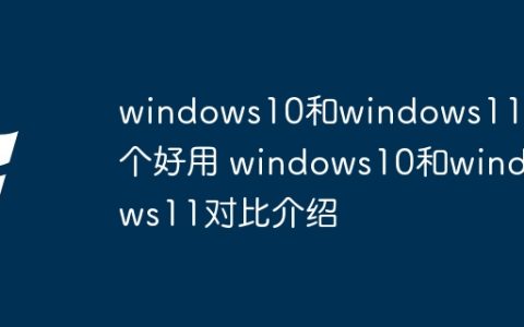 windows10和windows11哪个好用 windows10和windows11对比介绍