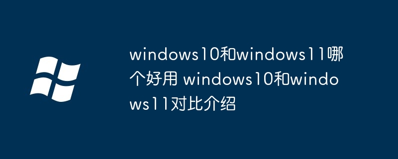 windows10和windows11哪个好用 windows10和windows11对比介绍
