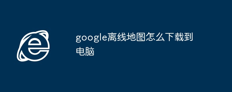 google离线地图怎么下载到电脑