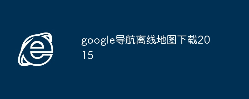 google导航离线地图下载2015