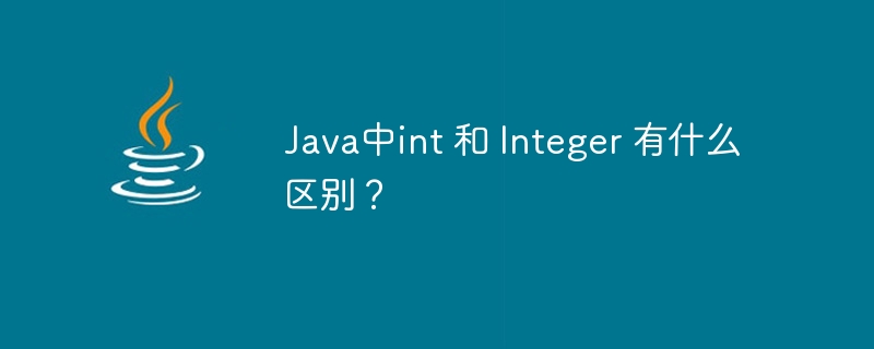 Java中int 和 Integer 有什么区别?