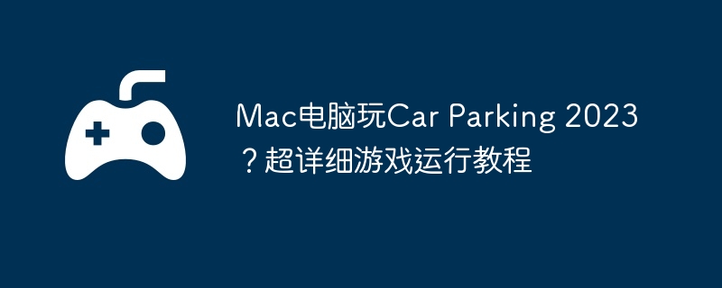 Mac电脑玩Car Parking 2023?超详细游戏运行教程