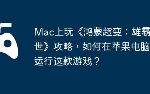 Mac上玩《鸿蒙超变：雄霸乱世》攻略，如何在苹果电脑运行这款游戏？