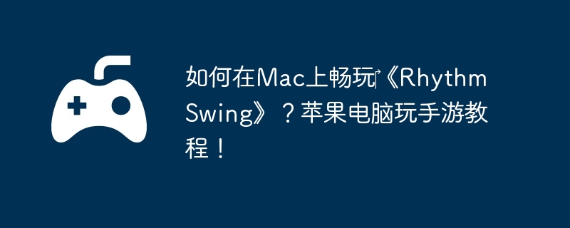 如何在Mac上畅玩《Rhythm Swing》?苹果电脑玩手游教程!
