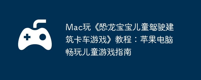 Mac玩《恐龙宝宝儿童驾驶建筑卡车游戏》教程:苹果电脑畅玩儿童游戏指南