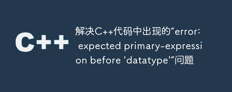 解决c++代码中出现的“error: expected primary-expression before 'datatype'”问题