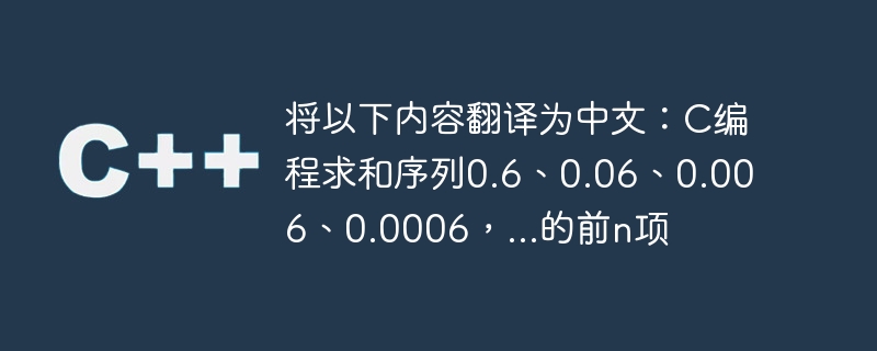 将以下内容翻译为中文:c编程求和序列0.6、0.06、0.006、0.0006,...的前n项