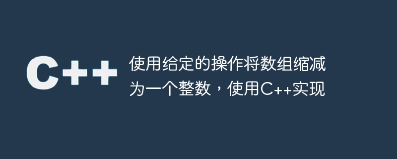 使用给定的操作将数组缩减为一个整数,使用c++实现