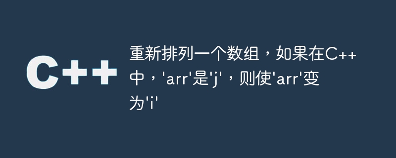 重新排列一个数组,如果在c++中,'arr'是'j',则使'arr'变为'i'