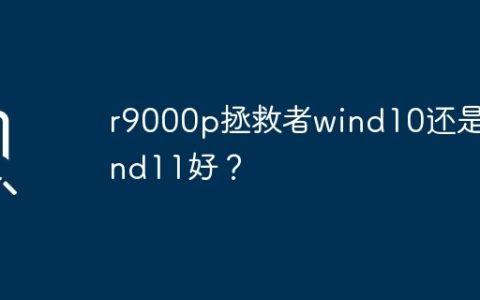 R9000p拯救者：Windows 10与Windows 11哪个更好？