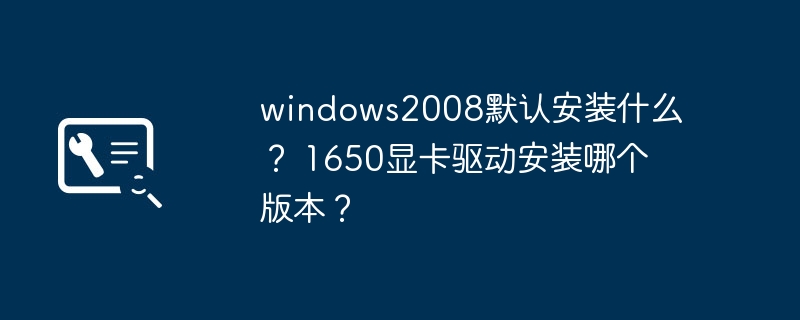 windows2008默认安装什么? 1650显卡驱动安装哪个版本?