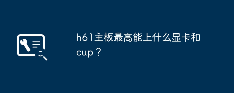 h61主板最高能上什么显卡和cup?