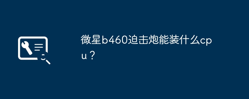 微星b460迫击炮能装什么cpu?