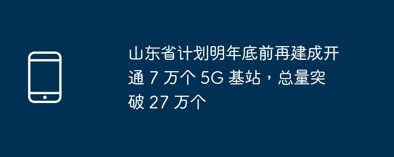 山东省计划明年底前再建成开通 7 万个 5g 基站,总量突破 27 万个