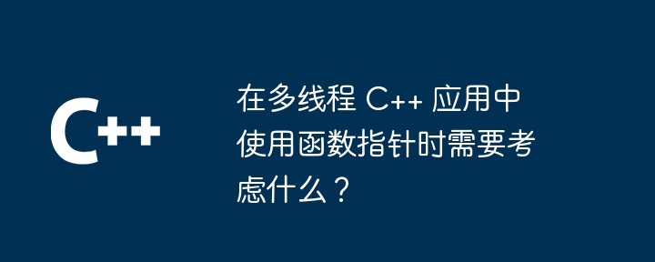 在多线程 C++ 应用中使用函数指针时需要考虑什么?