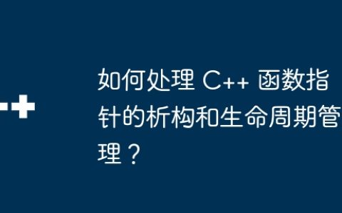 如何处理 C++ 函数指针的析构和生命周期管理？