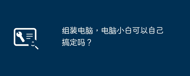 组装电脑,电脑小白可以自己搞定吗?
