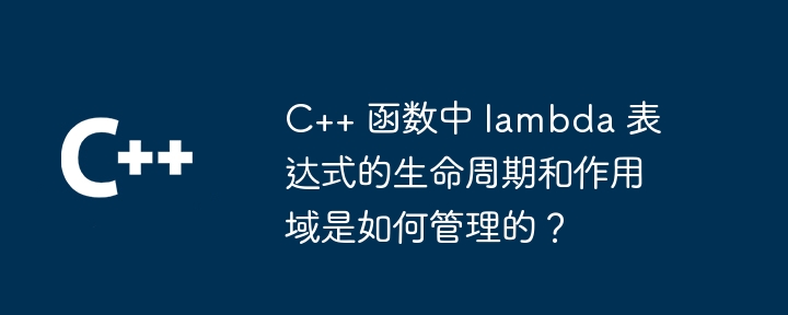 C++ 函数中 lambda 表达式的生命周期和作用域是如何管理的?